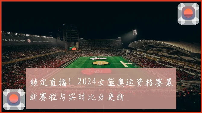 锁定直播!2024女篮奥运资格赛最新赛程与实时比分更新