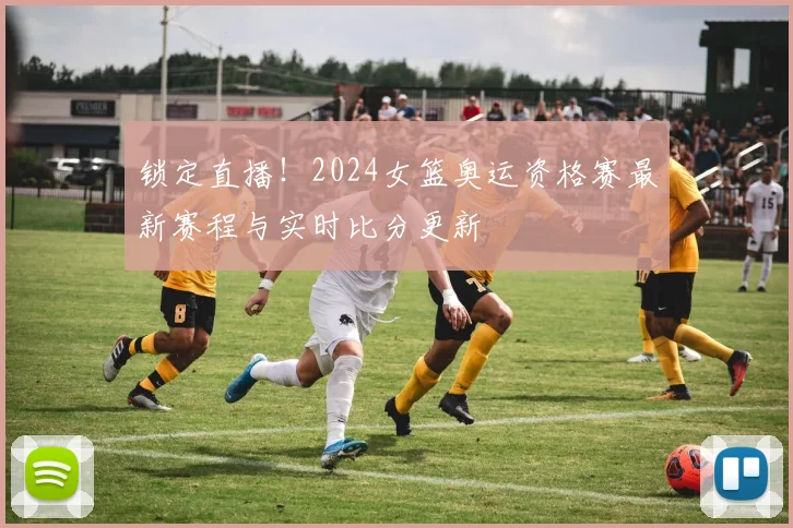 锁定直播!2024女篮奥运资格赛最新赛程与实时比分更新
