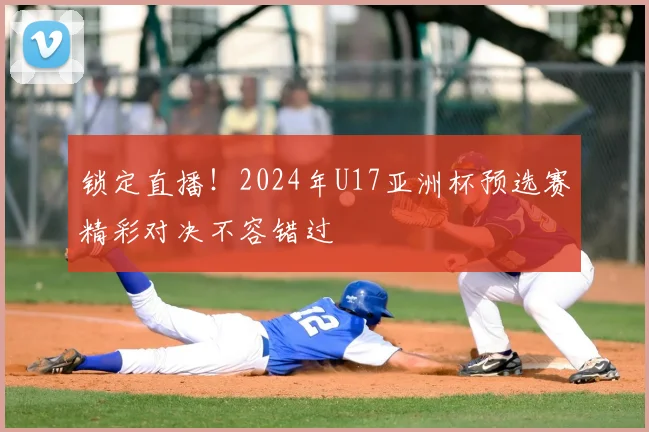 锁定直播!2024年U17亚洲杯预选赛精彩对决不容错过