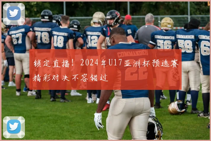 锁定直播!2024年U17亚洲杯预选赛精彩对决不容错过