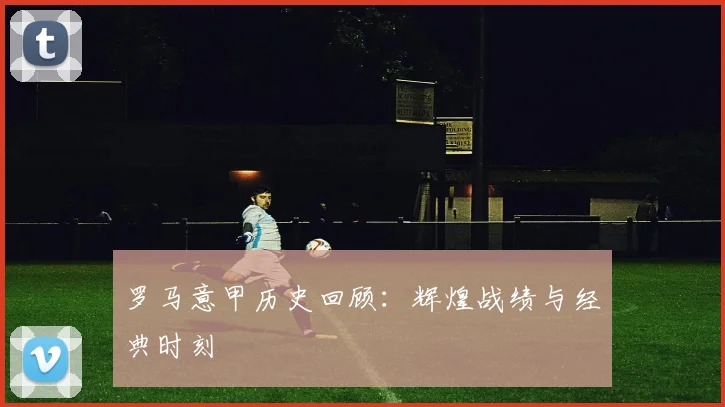 罗马意甲历史回顾:辉煌战绩与经典时刻