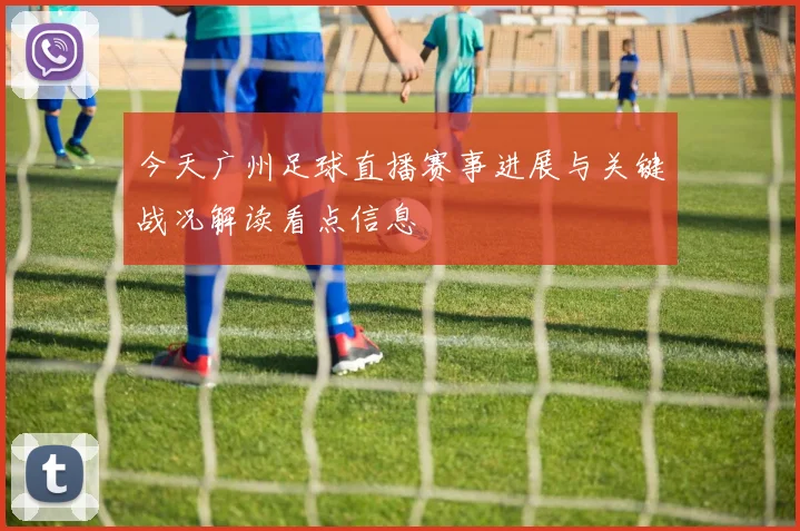 今天广州足球直播赛事进展与关键战况解读看点信息