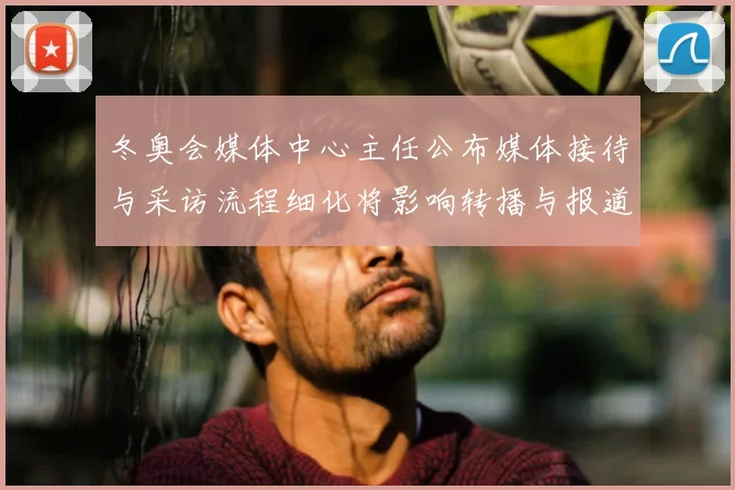 冬奥会媒体中心主任公布媒体接待与采访流程细化将影响转播与报道衔接