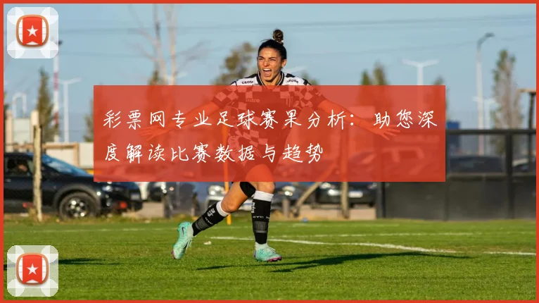 彩票网专业足球赛果分析：助您深度解读比赛数据与趋势
