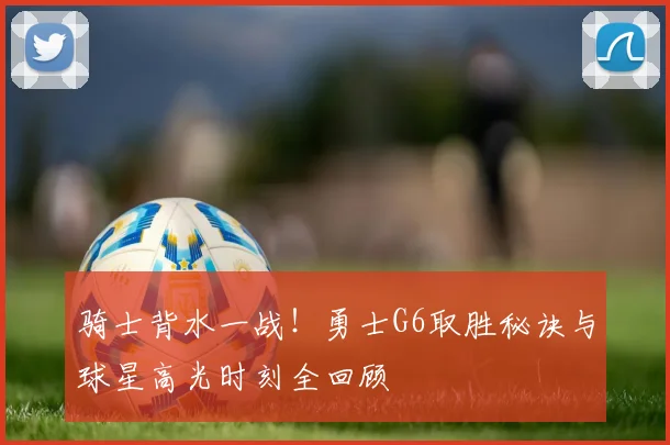 骑士背水一战!勇士G6取胜秘诀与球星高光时刻全回顾