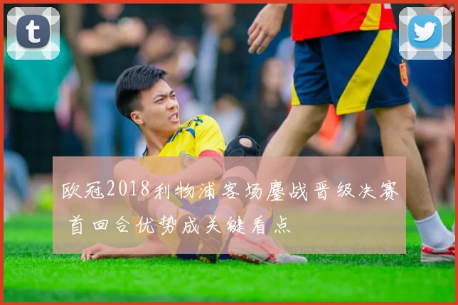 欧冠2018利物浦客场鏖战晋级决赛 首回合优势成关键看点