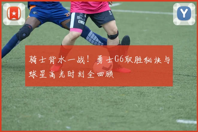 骑士背水一战！勇士G6取胜秘诀与球星高光时刻全回顾