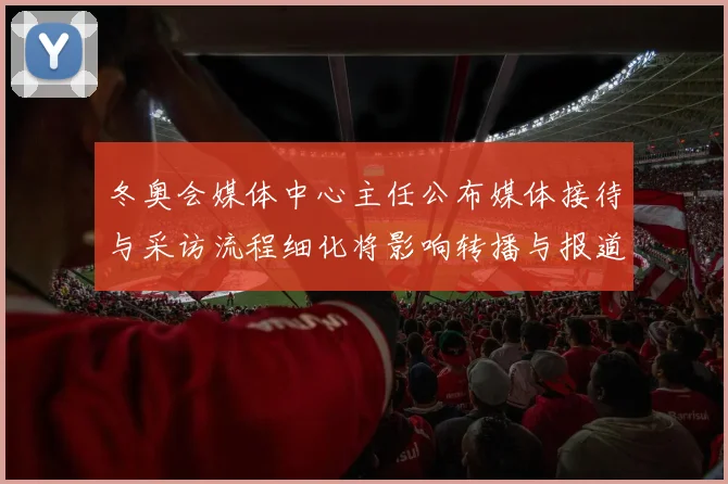 冬奥会媒体中心主任公布媒体接待与采访流程细化将影响转播与报道衔接