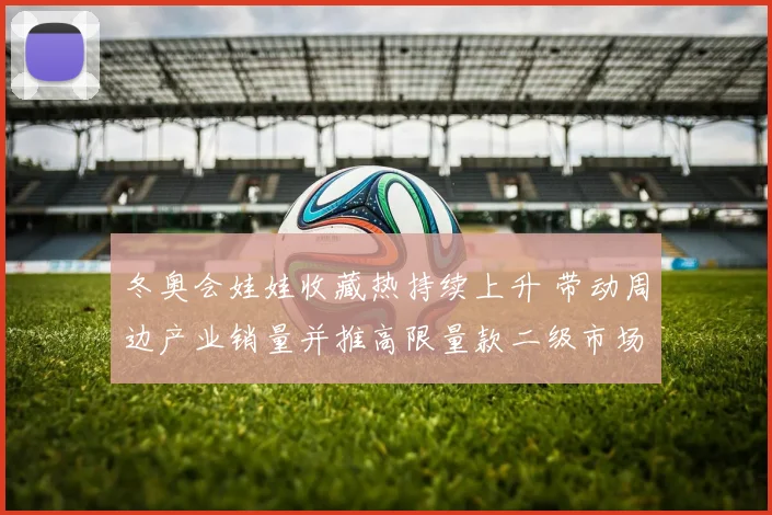 冬奥会娃娃收藏热持续上升 带动周边产业销量并推高限量款二级市场交易